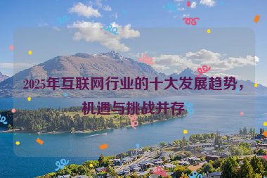 2025年互聯(lián)網(wǎng)行業(yè)的十大發(fā)展趨勢，機(jī)遇與挑戰(zhàn)并存