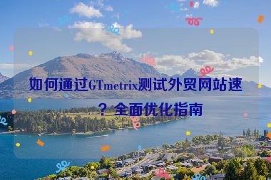 如何通過GTmetrix測試外貿(mào)網(wǎng)站速度？全面優(yōu)化指南