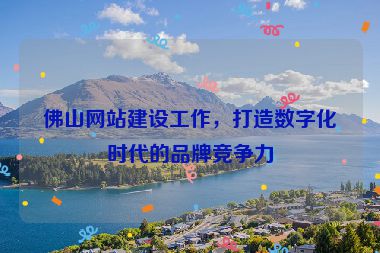 佛山網(wǎng)站建設(shè)工作，打造數(shù)字化時代的品牌競爭力
