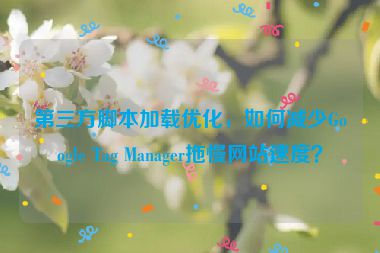 第三方腳本加載優(yōu)化，如何減少Google Tag Manager拖慢網(wǎng)站速度？