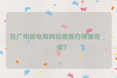 在廣州做電商網(wǎng)站需要辦理哪些手續(xù)？