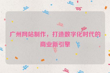 廣州網(wǎng)站制作，打造數(shù)字化時代的商業(yè)新引擎