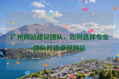 廣州網(wǎng)站建設(shè)團(tuán)隊(duì)，如何選擇專業(yè)團(tuán)隊(duì)打造卓越網(wǎng)站