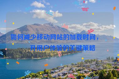 如何減少移動網(wǎng)站的加載時間，提升用戶體驗(yàn)的關(guān)鍵策略