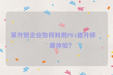 某外貿(mào)企業(yè)如何利用PWA提升移動端體驗？