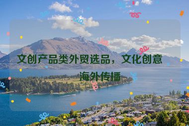 文創(chuàng)產(chǎn)品類外貿(mào)選品，文化創(chuàng)意的海外傳播