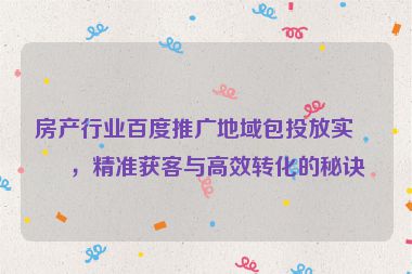 房產(chǎn)行業(yè)百度推廣地域包投放實戰(zhàn)，精準獲客與高效轉(zhuǎn)化的秘訣