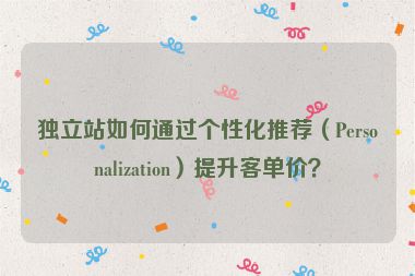 獨(dú)立站如何通過(guò)個(gè)性化推薦（Personalization）提升客單價(jià)？