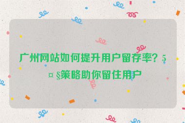 廣州網站如何提升用戶留存率？5大策略助你留住用戶