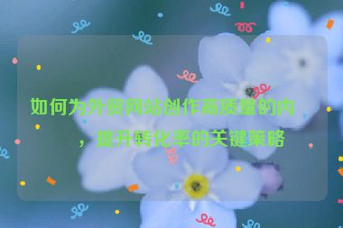 如何為外貿(mào)網(wǎng)站創(chuàng)作高質(zhì)量的內(nèi)容，提升轉(zhuǎn)化率的關(guān)鍵策略