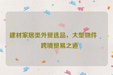 建材家居類外貿(mào)選品，大型物件的跨境貿(mào)易之道
