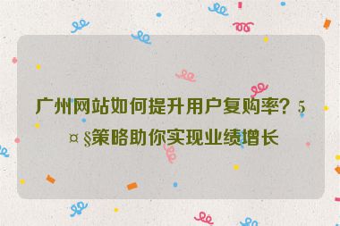 廣州網(wǎng)站如何提升用戶復(fù)購率？5大策略助你實現(xiàn)業(yè)績增長