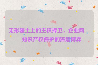 無形疆土上的主權(quán)捍衛(wèi)，企業(yè)網(wǎng)站知識產(chǎn)權(quán)保護的深層博弈