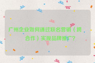 廣州企業(yè)如何通過聯(lián)名營銷（跨界合作）實現(xiàn)品牌推廣？