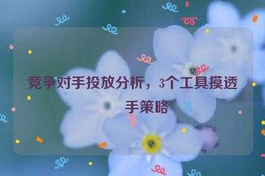 競(jìng)爭(zhēng)對(duì)手投放分析，3個(gè)工具摸透對(duì)手策略