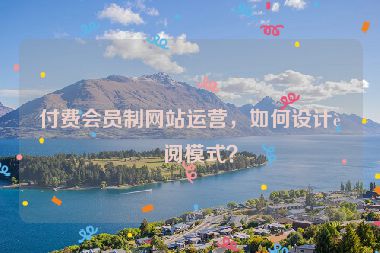 付費會員制網(wǎng)站運營，如何設(shè)計訂閱模式？
