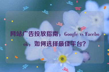 網(wǎng)站廣告投放指南，Google vs Facebook，如何選擇最佳平臺(tái)？