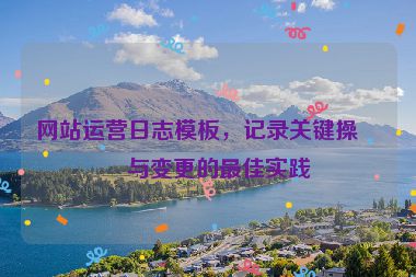 網(wǎng)站運營日志模板，記錄關(guān)鍵操作與變更的最佳實踐