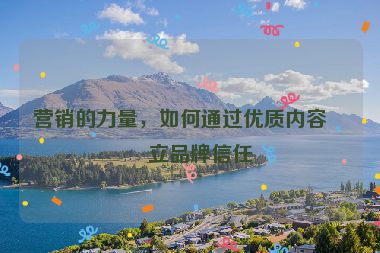 營銷的力量，如何通過優(yōu)質(zhì)內(nèi)容建立品牌信任