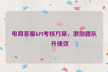電商客服KPI考核方案，激勵團隊提升績效
