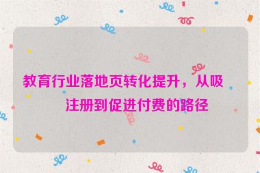 教育行業(yè)落地頁轉(zhuǎn)化提升，從吸引注冊到促進(jìn)付費(fèi)的路徑
