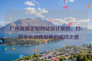 廣州高端定制網(wǎng)站設計案例，打造數(shù)字化品牌形象的成功之道