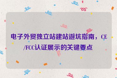 電子外貿(mào)獨立站建站避坑指南，CE/FCC認證展示的關(guān)鍵要點