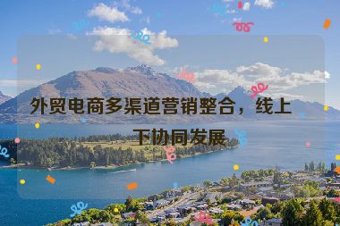 外貿(mào)電商多渠道營(yíng)銷整合，線上線下協(xié)同發(fā)展