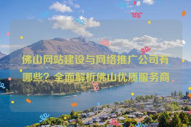 佛山網站建設與網絡推廣公司有哪些？全面解析佛山優(yōu)質服務商