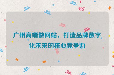 廣州高端做網(wǎng)站，打造品牌數(shù)字化未來的核心競爭力