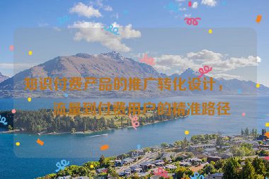 知識付費產(chǎn)品的推廣轉(zhuǎn)化設(shè)計，從流量到付費用戶的精準路徑
