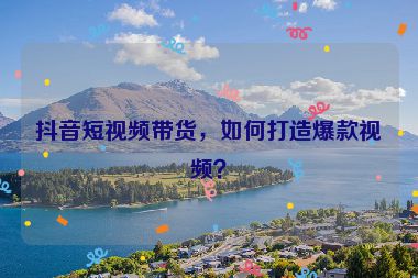 抖音短視頻帶貨，如何打造爆款視頻？