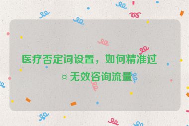 醫(yī)療否定詞設(shè)置，如何精準(zhǔn)過(guò)濾無(wú)效咨詢流量