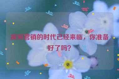 視頻營(yíng)銷的時(shí)代已經(jīng)來(lái)臨，你準(zhǔn)備好了嗎？