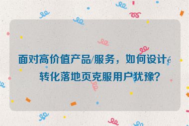 面對高價值產(chǎn)品/服務(wù)，如何設(shè)計高轉(zhuǎn)化落地頁克服用戶猶豫？