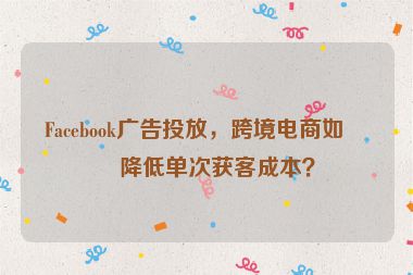 Facebook廣告投放，跨境電商如何降低單次獲客成本？