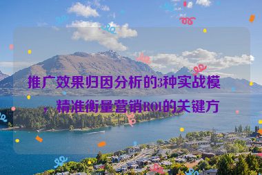 推廣效果歸因分析的3種實戰(zhàn)模型，精準衡量營銷ROI的關(guān)鍵方法