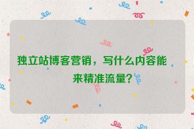 獨(dú)立站博客營(yíng)銷，寫什么內(nèi)容能帶來(lái)精準(zhǔn)流量？