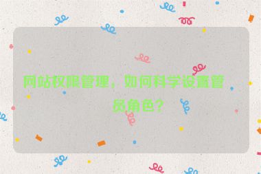 網(wǎng)站權(quán)限管理，如何科學(xué)設(shè)置管理員角色？