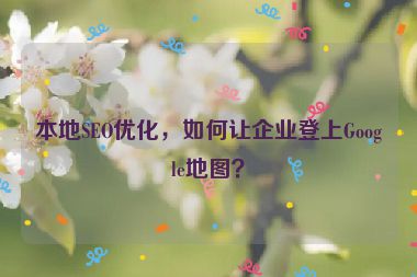 本地SEO優(yōu)化，如何讓企業(yè)登上Google地圖？