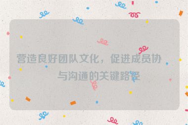 營造良好團隊文化，促進成員協(xié)作與溝通的關(guān)鍵路徑