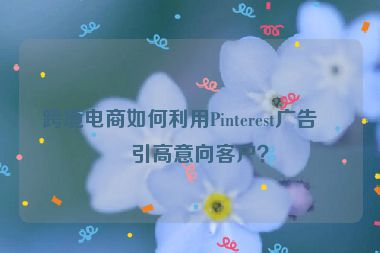 跨境電商如何利用Pinterest廣告吸引高意向客戶？