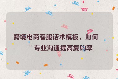 跨境電商客服話術(shù)模板，如何用專業(yè)溝通提高復購率