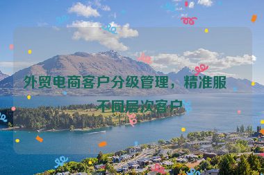 外貿(mào)電商客戶分級(jí)管理，精準(zhǔn)服務(wù)不同層次客戶