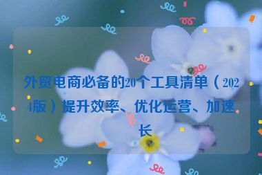 外貿(mào)電商必備的20個(gè)工具清單（2024版）提升效率、優(yōu)化運(yùn)營(yíng)、加速增長(zhǎng)