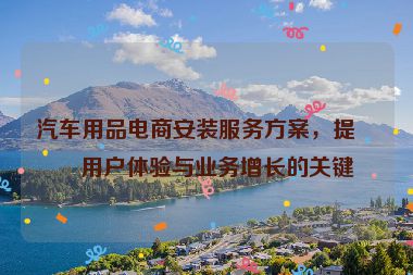 汽車用品電商安裝服務(wù)方案，提升用戶體驗與業(yè)務(wù)增長的關(guān)鍵