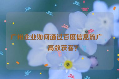 廣州企業(yè)如何通過百度信息流廣告高效獲客？