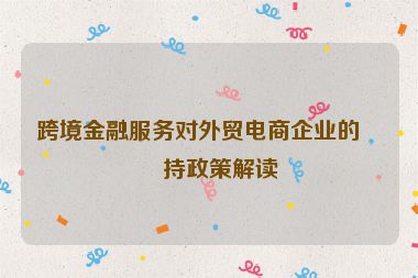 跨境金融服務(wù)對(duì)外貿(mào)電商企業(yè)的扶持政策解讀