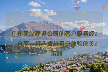 廣州網(wǎng)站建設(shè)公司的客戶服務(wù)經(jīng)驗分享，打造卓越用戶體驗的關(guān)鍵策略