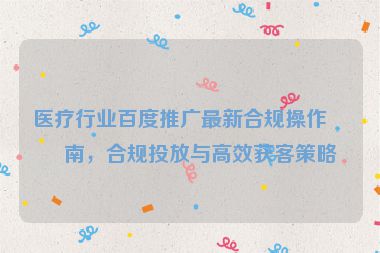 醫(yī)療行業(yè)百度推廣最新合規(guī)操作指南，合規(guī)投放與高效獲客策略
